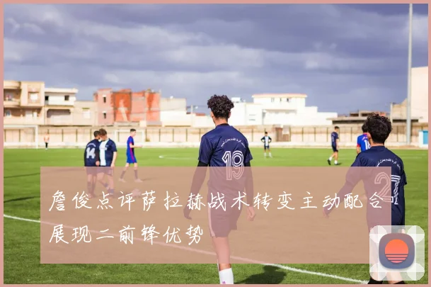詹俊点评萨拉赫战术转变主动配合展现二前锋优势