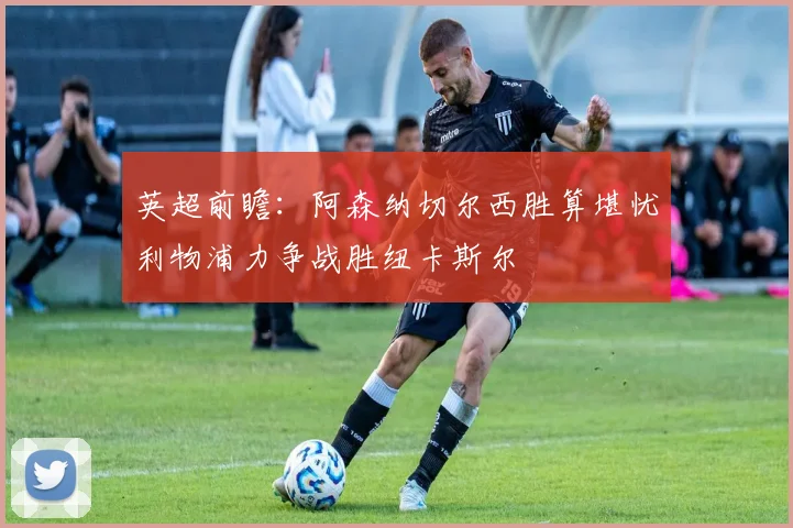 英超前瞻：阿森纳切尔西胜算堪忧利物浦力争战胜纽卡斯尔