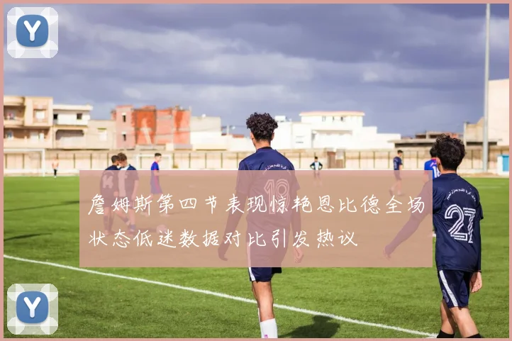 詹姆斯第四节表现惊艳恩比德全场状态低迷数据对比引发热议