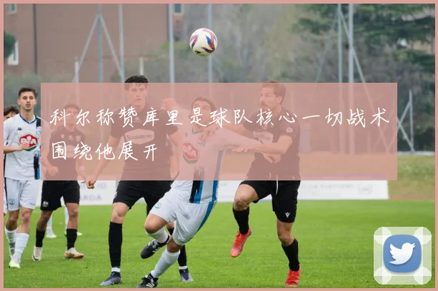 科尔称赞库里是球队核心一切战术围绕他展开