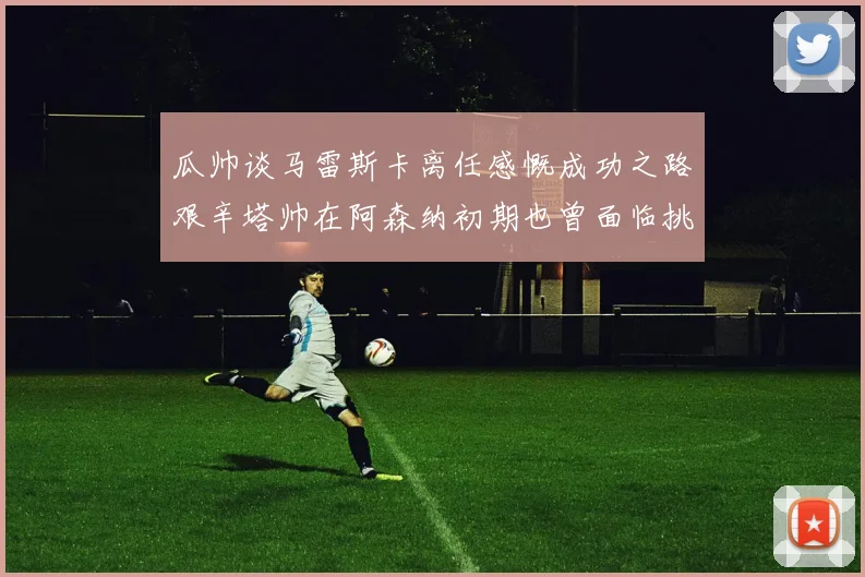 瓜帅谈马雷斯卡离任感慨成功之路艰辛塔帅在阿森纳初期也曾面临挑战