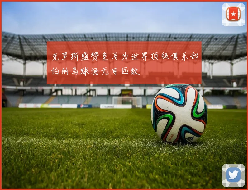 克罗斯盛赞皇马为世界顶级俱乐部伯纳乌球场无可匹敌