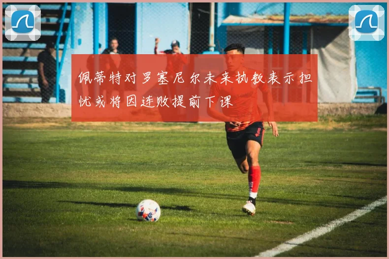 佩蒂特对罗塞尼尔未来执教表示担忧或将因连败提前下课