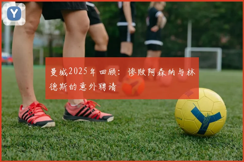 曼城2025年回顾：惨败阿森纳与林德斯的意外聘请