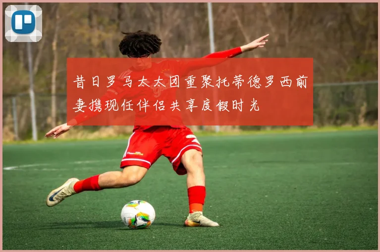 昔日罗马太太团重聚托蒂德罗西前妻携现任伴侣共享度假时光