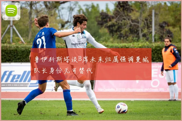 鲁伊科斯塔谈B席未来归属强调曼城队长身份无可替代
