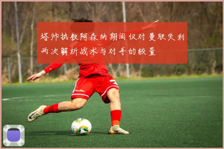 塔帅执教阿森纳期间仅对曼联失利两次解析战术与对手的较量