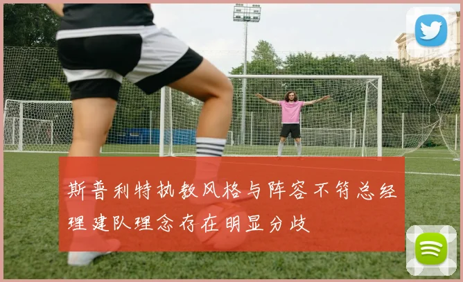 斯普利特执教风格与阵容不符总经理建队理念存在明显分歧