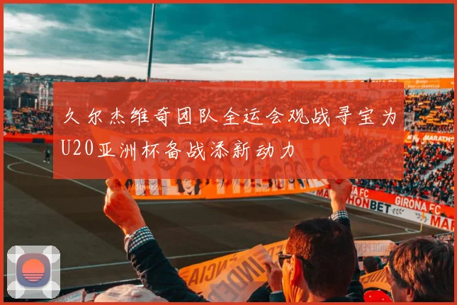 久尔杰维奇团队全运会观战寻宝为U20亚洲杯备战添新动力