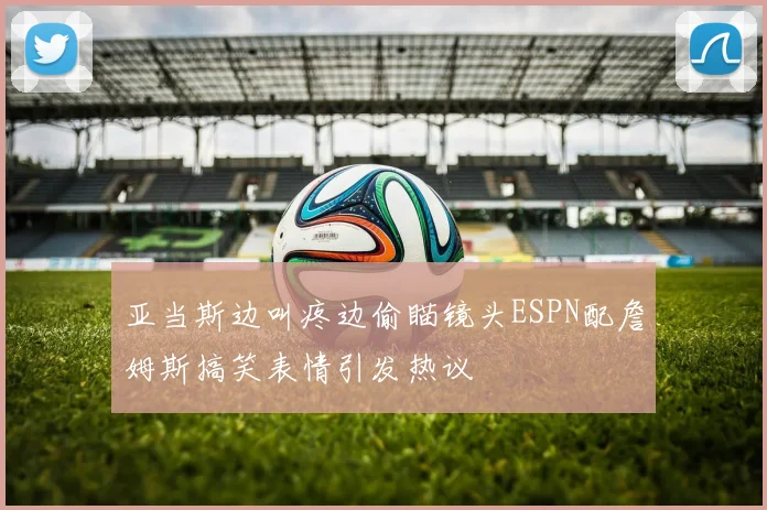 亚当斯边叫疼边偷瞄镜头ESPN配詹姆斯搞笑表情引发热议