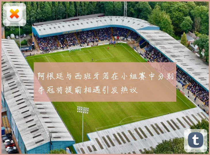 阿根廷与西班牙若在小组赛中分别夺冠将提前相遇引发热议