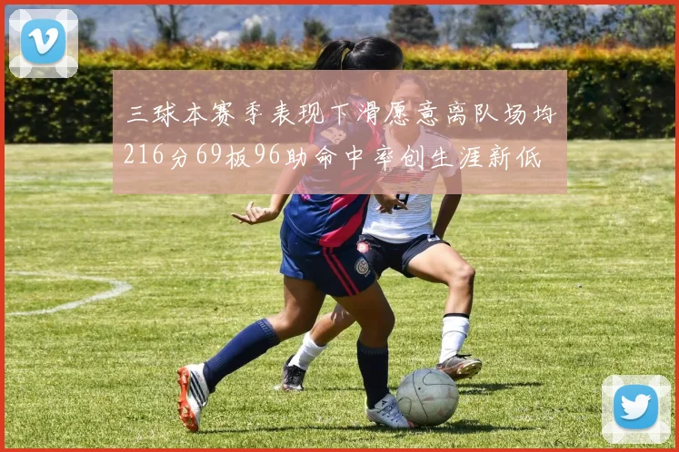 三球本赛季表现下滑愿意离队场均216分69板96助命中率创生涯新低