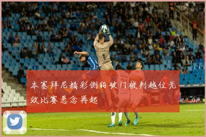 本塞拜尼精彩侧钩破门被判越位无效比赛悬念再起
