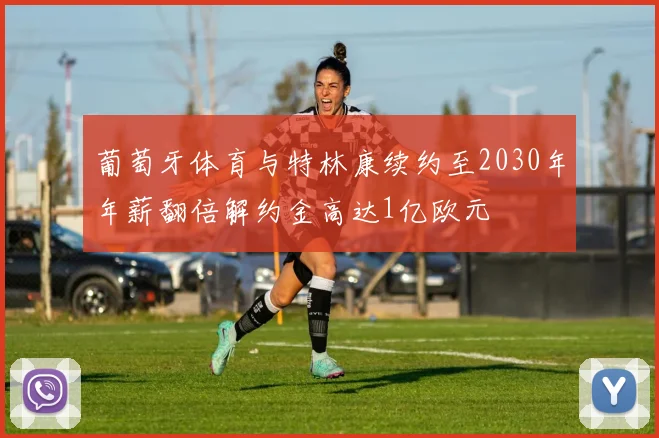 葡萄牙体育与特林康续约至2030年年薪翻倍解约金高达1亿欧元